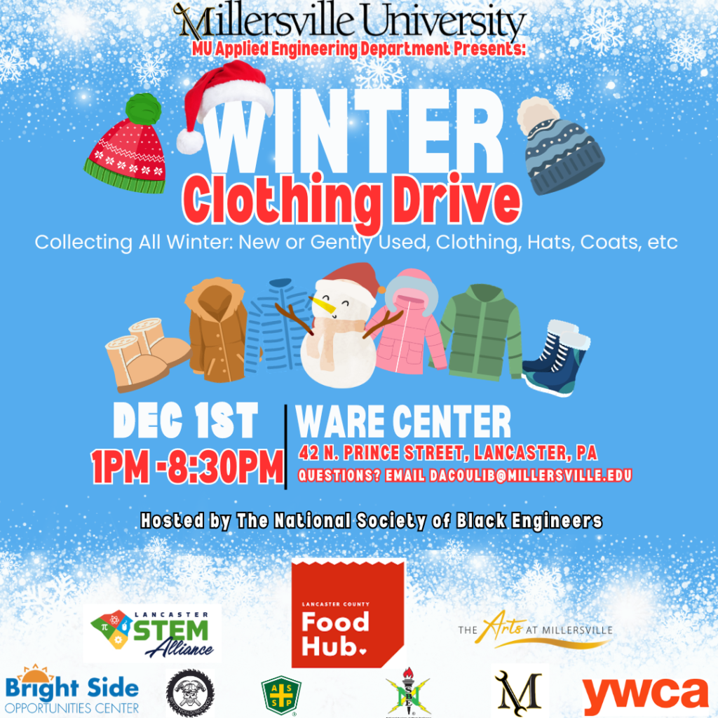 Millersville University MU Applied Engineering Department Presents: Winter Clothing Drive. Collecting All Winter: New or Gently Used, Clothing, Hats, Coats, etc. December 1st, 1 PM to 8:30 PM, Ware Center, 42 N. Prince Street, Lancaster, PA. Questions? Email dacoulib@millersville.edu. Hosted by the National Society of Black Engineers.